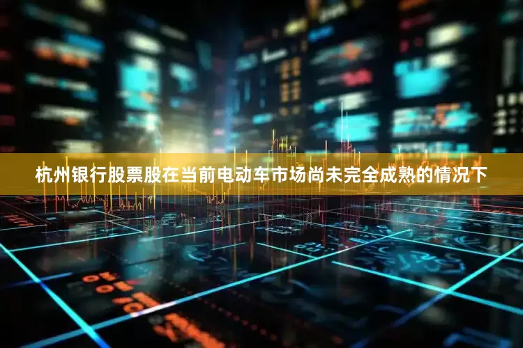 杭州银行股票股在当前电动车市场尚未完全成熟的情况下