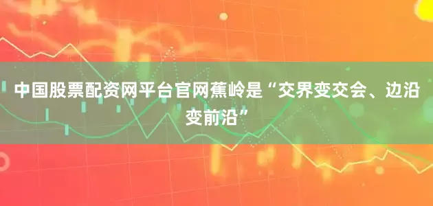 中国股票配资网平台官网蕉岭是“交界变交会、边沿变前沿”