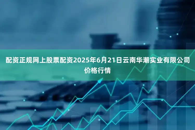 配资正规网上股票配资2025年6月21日云南华潮实业有限公司价格行情