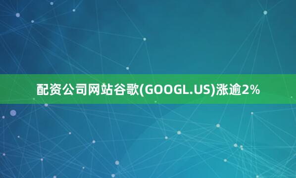 配资公司网站谷歌(GOOGL.US)涨逾2%