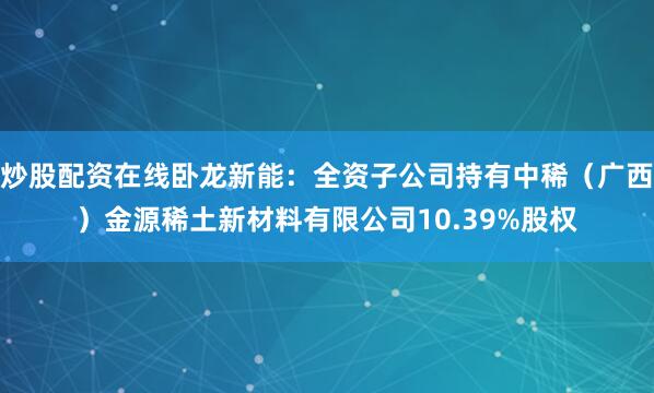 炒股配资在线卧龙新能：全资子公司持有中稀（广西）金源稀土新材料有限公司10.39%股权