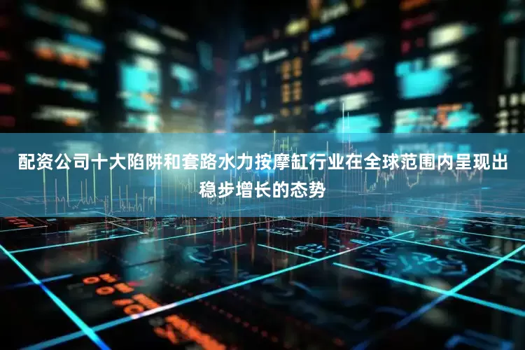 配资公司十大陷阱和套路水力按摩缸行业在全球范围内呈现出稳步增长的态势