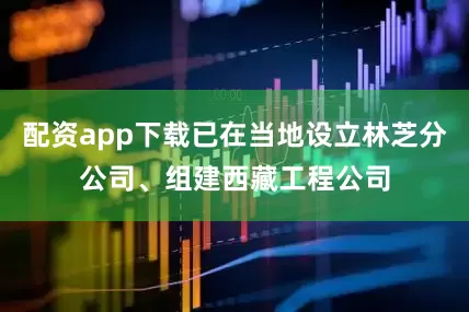 配资app下载已在当地设立林芝分公司、组建西藏工程公司