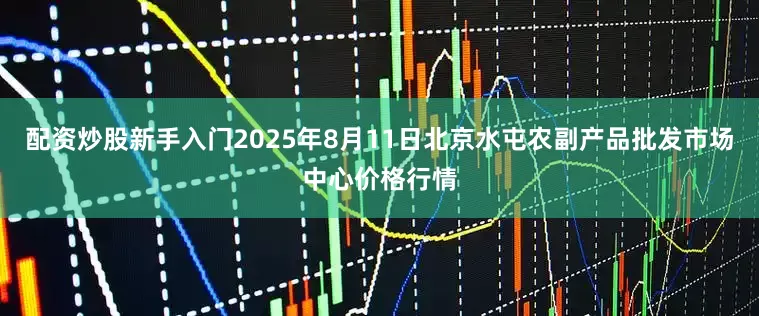 配资炒股新手入门2025年8月11日北京水屯农副产品批发市场中心价格行情