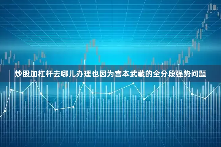 炒股加杠杆去哪儿办理也因为宫本武藏的全分段强势问题