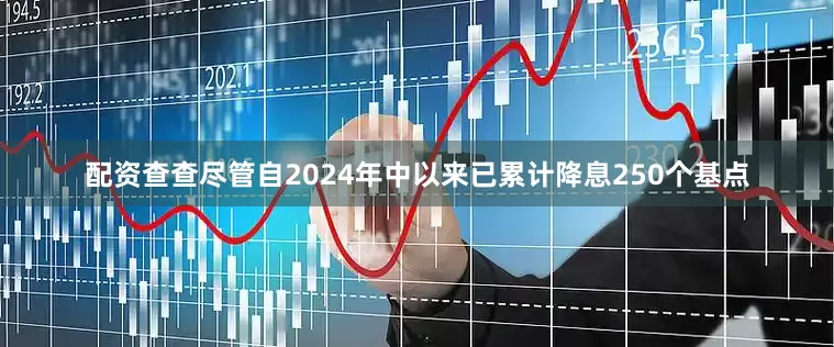 配资查查尽管自2024年中以来已累计降息250个基点