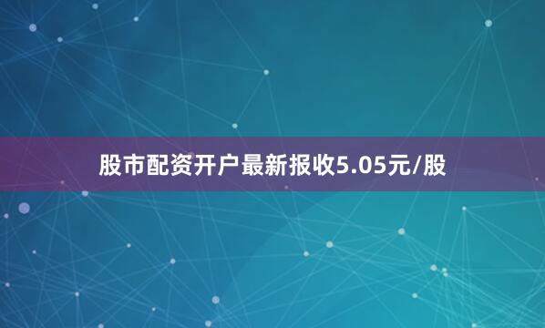 股市配资开户最新报收5.05元/股