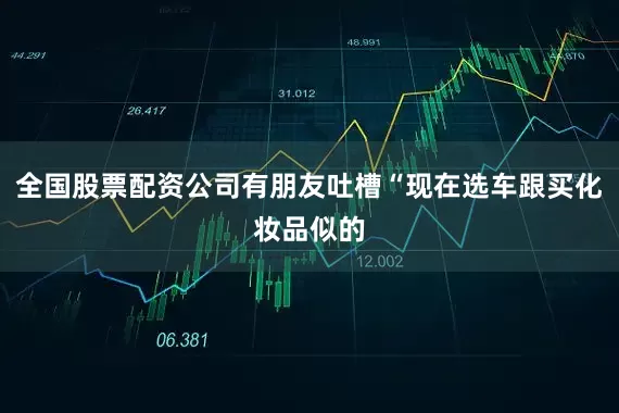 全国股票配资公司有朋友吐槽“现在选车跟买化妆品似的
