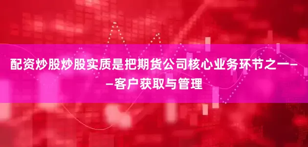 配资炒股炒股实质是把期货公司核心业务环节之一——客户获取与管理