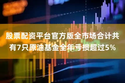 股票配资平台官方版全市场合计共有7只原油基金全年亏损超过5%